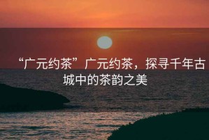 “廣元約茶”廣元約茶，探尋千年古城中的茶韻之美