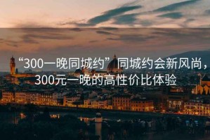 “300一晚同城約”同城約會(huì)新風(fēng)尚，300元一晚的高性價(jià)比體驗(yàn)