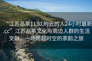 “江蘇品茶1130.附近的人24小時(shí)最新.cc”江蘇品茶文化與周邊人群的生活交融，一場(chǎng)跨越時(shí)空的茶韻之旅