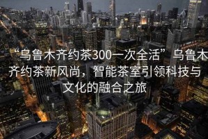 “烏魯木齊約茶300一次全活”烏魯木齊約茶新風(fēng)尚，智能茶室引領(lǐng)科技與文化的融合之旅