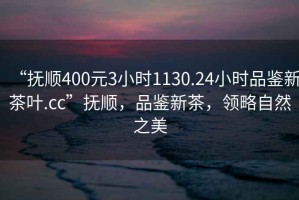 “撫順400元3小時(shí)1130.24小時(shí)品鑒新茶葉.cc”撫順，品鑒新茶，領(lǐng)略自然之美