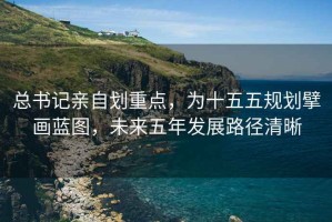 總書記親自劃重點(diǎn)，為十五五規(guī)劃擘畫藍(lán)圖，未來五年發(fā)展路徑清晰
