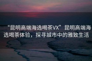 “昆明高端海選喝茶VX”昆明高端海選喝茶體驗(yàn)，探尋城市中的雅致生活