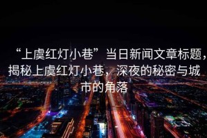 “上虞紅燈小巷”當日新聞文章標題，揭秘上虞紅燈小巷，深夜的秘密與城市的角落