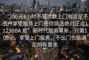 “100元4小時不限次數(shù)上門電話足不出戶享受服務(wù)上門任你挑選絕對正點1123BBA.官”新時代服務(wù)革新，只需100元，享受上門服務(wù)，不出門也能滿足所有需求
