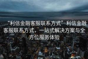 “利信金融客服聯(lián)系方式”利信金融客服聯(lián)系方式，一站式解決方案與全方位服務(wù)體驗(yàn)