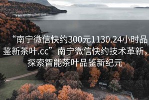 “南寧微信快約300元1130.24小時品鑒新茶葉.cc”南寧微信快約技術(shù)革新，探索智能茶葉品鑒新紀(jì)元