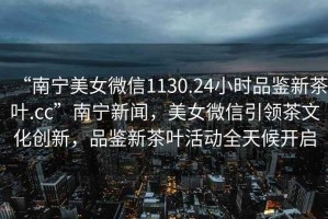 “南寧美女微信1130.24小時(shí)品鑒新茶葉.cc”南寧新聞，美女微信引領(lǐng)茶文化創(chuàng)新，品鑒新茶葉活動(dòng)全天候開(kāi)啟