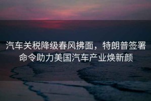 汽車關(guān)稅降級(jí)春風(fēng)拂面，特朗普簽署命令助力美國(guó)汽車產(chǎn)業(yè)煥新顏