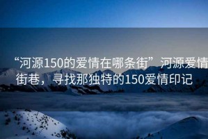 “河源150的愛情在哪條街”河源愛情街巷，尋找那獨特的150愛情印記