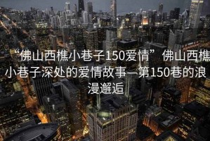 “佛山西樵小巷子150愛情”佛山西樵小巷子深處的愛情故事—第150巷的浪漫邂逅
