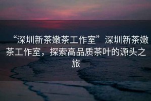 “深圳新茶嫩茶工作室”深圳新茶嫩茶工作室，探索高品質(zhì)茶葉的源頭之旅
