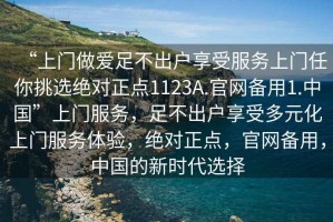 “上門做愛足不出戶享受服務(wù)上門任你挑選絕對正點1123A.官網(wǎng)備用1.中國”上門服務(wù)，足不出戶享受多元化上門服務(wù)體驗，絕對正點，官網(wǎng)備用，中國的新時代選擇