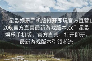 “星歐娛樂手機(jī)版打開即玩官方直營1206.官方直營最新游戲版本.cc”星歐娛樂手機(jī)版，官方直營，打開即玩，最新游戲版本引領(lǐng)潮流