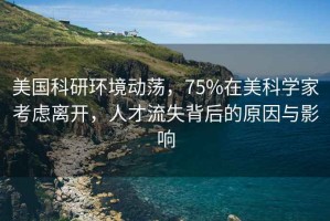 美國科研環(huán)境動蕩，75%在美科學(xué)家考慮離開，人才流失背后的原因與影響