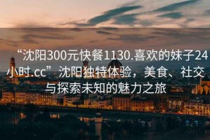 “沈陽300元快餐1130.喜歡的妹子24小時.cc”沈陽獨特體驗，美食、社交與探索未知的魅力之旅