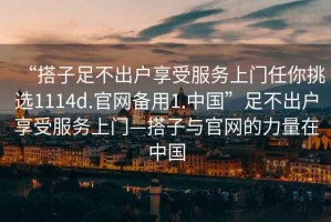 “搭子足不出戶享受服務上門任你挑選1114d.官網(wǎng)備用1.中國”足不出戶享受服務上門—搭子與官網(wǎng)的力量在中國