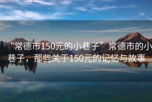 “常德市150元的小巷子”常德市的小巷子，那些關(guān)于150元的記憶與故事