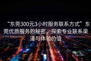 “東莞300元3小時(shí)服務(wù)聯(lián)系方式”東莞優(yōu)質(zhì)服務(wù)的秘密，探索專業(yè)聯(lián)系渠道與體驗(yàn)價(jià)值