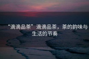 “滴滴品茶”滴滴品茶，茶的韻味與生活的節(jié)奏
