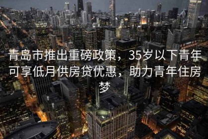 青島市推出重磅政策，35歲以下青年可享低月供房貸優(yōu)惠，助力青年住房夢(mèng)