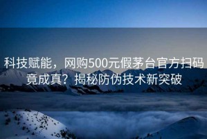 科技賦能，網(wǎng)購500元假茅臺官方掃碼竟成真？揭秘防偽技術新突破