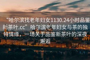 “哈爾濱找老年婦女1130.24小時品鑒新茶葉.cc”哈爾濱老年婦女與茶的獨特情緣，一場關(guān)于品鑒新茶葉的深夜邂逅