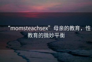 “momsteachsex”母親的教育，性教育的微妙平衡