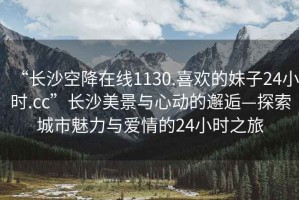 “長(zhǎng)沙空降在線1130.喜歡的妹子24小時(shí).cc”長(zhǎng)沙美景與心動(dòng)的邂逅—探索城市魅力與愛(ài)情的24小時(shí)之旅