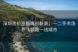深圳房價(jià)漲幅再創(chuàng)新高，一二手市場齊飛領(lǐng)跑一線城市