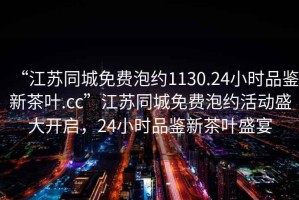 “江蘇同城免費泡約1130.24小時品鑒新茶葉.cc”江蘇同城免費泡約活動盛大開啟，24小時品鑒新茶葉盛宴