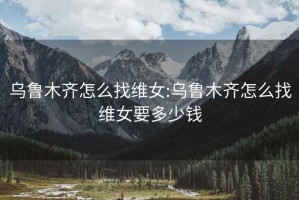 烏魯木齊怎么找維女:烏魯木齊怎么找維女要多少錢