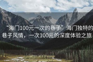 “海門100元一次的巷子”海門獨特的巷子風(fēng)情，一次100元的深度體驗之旅