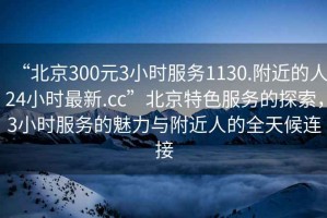 “北京300元3小時服務1130.附近的人24小時最新.cc”北京特色服務的探索，3小時服務的魅力與附近人的全天候連接