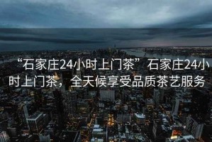 “石家莊24小時(shí)上門(mén)茶”石家莊24小時(shí)上門(mén)茶，全天候享受品質(zhì)茶藝服務(wù)