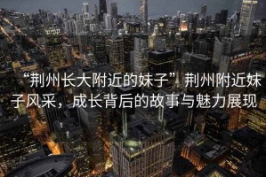 “荊州長大附近的妹子”荊州附近妹子風(fēng)采，成長背后的故事與魅力展現(xiàn)