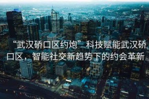 “武漢硚口區(qū)約炮”科技賦能武漢硚口區(qū)，智能社交新趨勢(shì)下的約會(huì)革新