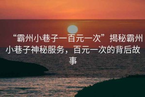 “霸州小巷子一百元一次”揭秘霸州小巷子神秘服務(wù)，百元一次的背后故事