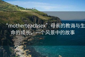 “motherteachsex”母親的教誨與生命的成長(zhǎng)，一個(gè)風(fēng)景中的故事