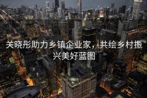 關(guān)曉彤助力鄉(xiāng)鎮(zhèn)企業(yè)家，共繪鄉(xiāng)村振興美好藍圖