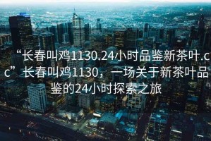 “長春叫雞1130.24小時品鑒新茶葉.cc”長春叫雞1130，一場關(guān)于新茶葉品鑒的24小時探索之旅