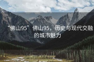 “佛山95”佛山95，歷史與現(xiàn)代交融的城市魅力
