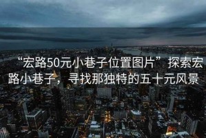 “宏路50元小巷子位置圖片”探索宏路小巷子，尋找那獨(dú)特的五十元風(fēng)景