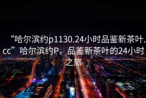 “哈爾濱約p1130.24小時(shí)品鑒新茶葉.cc”哈爾濱約P，品鑒新茶葉的24小時(shí)之旅