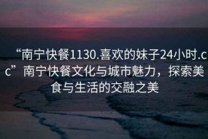 “南寧快餐1130.喜歡的妹子24小時(shí).cc”南寧快餐文化與城市魅力，探索美食與生活的交融之美