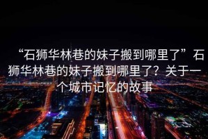 “石獅華林巷的妹子搬到哪里了”石獅華林巷的妹子搬到哪里了？關(guān)于一個城市記憶的故事