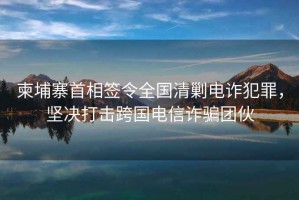 柬埔寨首相簽令全國(guó)清剿電詐犯罪，堅(jiān)決打擊跨國(guó)電信詐騙團(tuán)伙