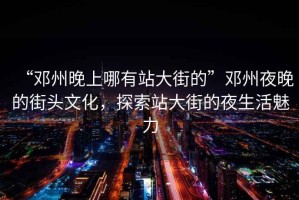 “鄧州晚上哪有站大街的”鄧州夜晚的街頭文化，探索站大街的夜生活魅力