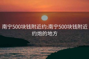 南寧500塊錢附近約:南寧500塊錢附近約炮的地方