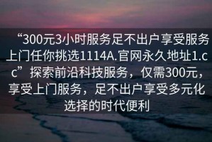 “300元3小時服務(wù)足不出戶享受服務(wù)上門任你挑選1114A.官網(wǎng)永久地址1.cc”探索前沿科技服務(wù)，僅需300元，享受上門服務(wù)，足不出戶享受多元化選擇的時代便利